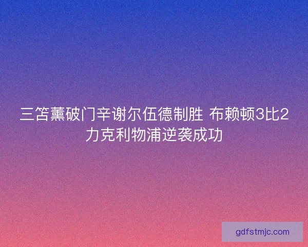三笘薰破门辛谢尔伍德制胜 布赖顿3比2力克利物浦逆袭成功