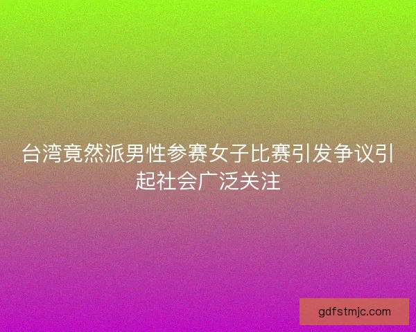 台湾竟然派男性参赛女子比赛引发争议引起社会广泛关注
