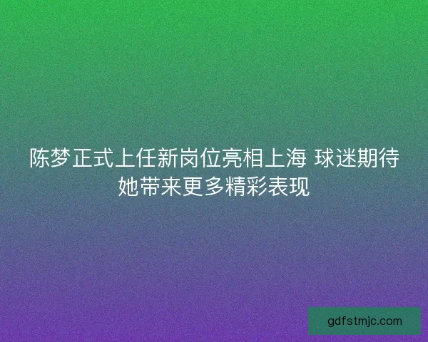 陈梦正式上任新岗位亮相上海 球迷期待她带来更多精彩表现