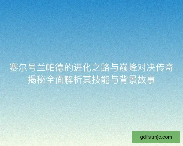 赛尔号兰帕德的进化之路与巅峰对决传奇揭秘全面解析其技能与背景故事