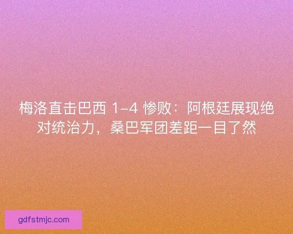 梅洛直击巴西 1-4 惨败：阿根廷展现绝对统治力，桑巴军团差距一目了然