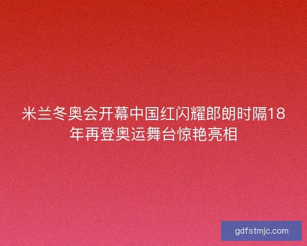 米兰冬奥会开幕中国红闪耀郎朗时隔18年再登奥运舞台惊艳亮相