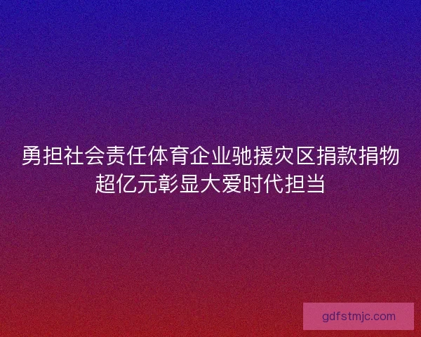 勇担社会责任体育企业驰援灾区捐款捐物超亿元彰显大爱时代担当