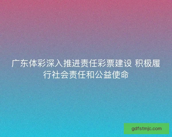广东体彩深入推进责任彩票建设 积极履行社会责任和公益使命