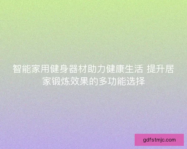 智能家用健身器材助力健康生活 提升居家锻炼效果的多功能选择