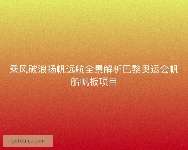 乘风破浪扬帆远航全景解析巴黎奥运会帆船帆板项目