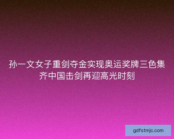 孙一文女子重剑夺金实现奥运奖牌三色集齐中国击剑再迎高光时刻
