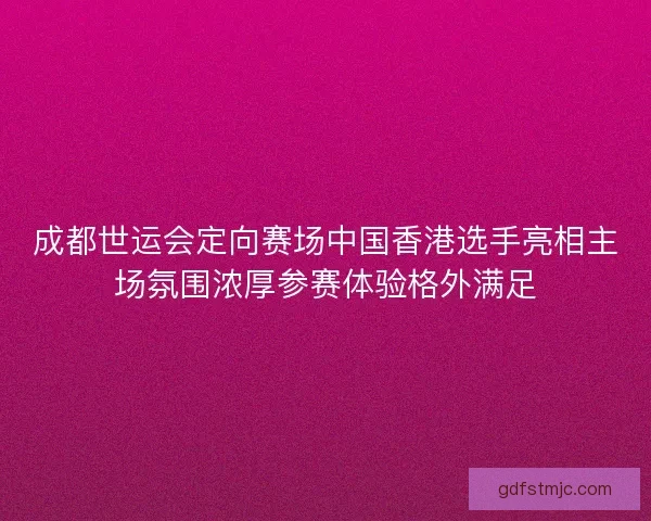 成都世运会定向赛场中国香港选手亮相主场氛围浓厚参赛体验格外满足
