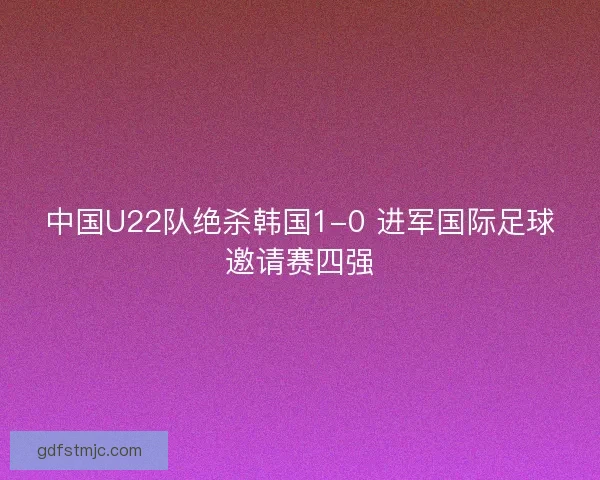 中国U22队绝杀韩国1-0 进军国际足球邀请赛四强