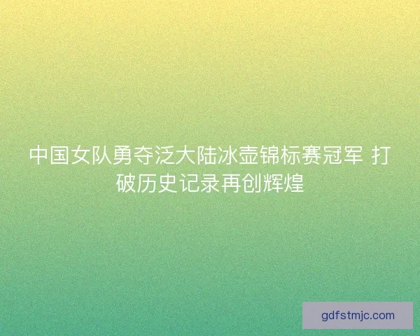 中国女队勇夺泛大陆冰壶锦标赛冠军 打破历史记录再创辉煌