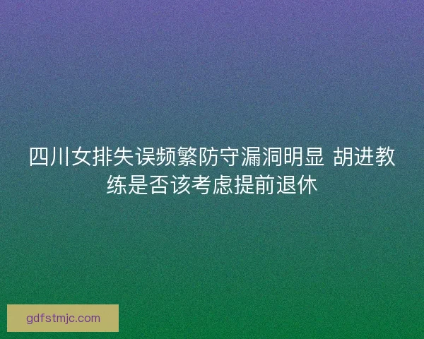 四川女排失误频繁防守漏洞明显 胡进教练是否该考虑提前退休