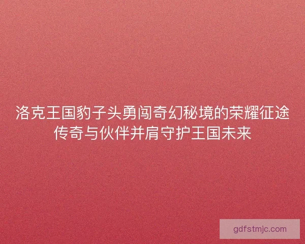 洛克王国豹子头勇闯奇幻秘境的荣耀征途传奇与伙伴并肩守护王国未来