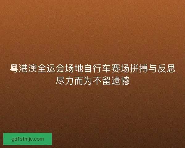 粤港澳全运会场地自行车赛场拼搏与反思尽力而为不留遗憾