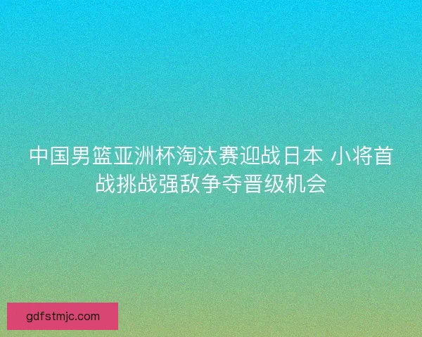 中国男篮亚洲杯淘汰赛迎战日本 小将首战挑战强敌争夺晋级机会