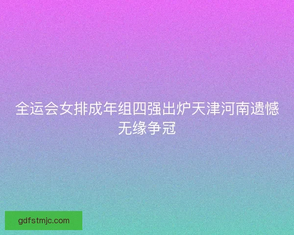 全运会女排成年组四强出炉天津河南遗憾无缘争冠