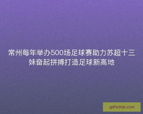 常州每年举办500场足球赛助力苏超十三妹奋起拼搏打造足球新高地