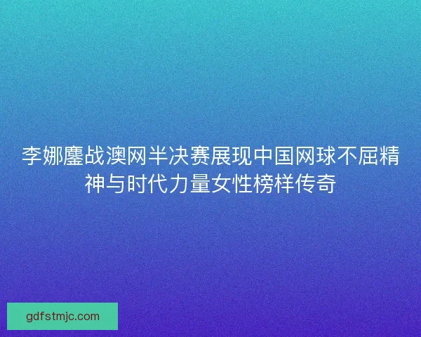 李娜鏖战澳网半决赛展现中国网球不屈精神与时代力量女性榜样传奇