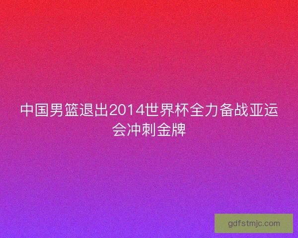 中国男篮退出2014世界杯全力备战亚运会冲刺金牌