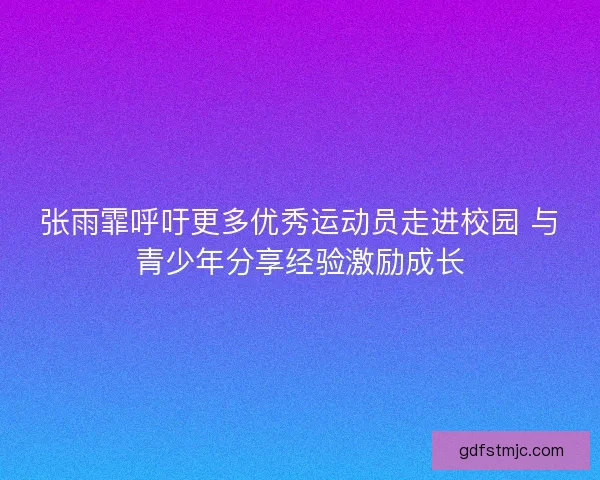 张雨霏呼吁更多优秀运动员走进校园 与青少年分享经验激励成长